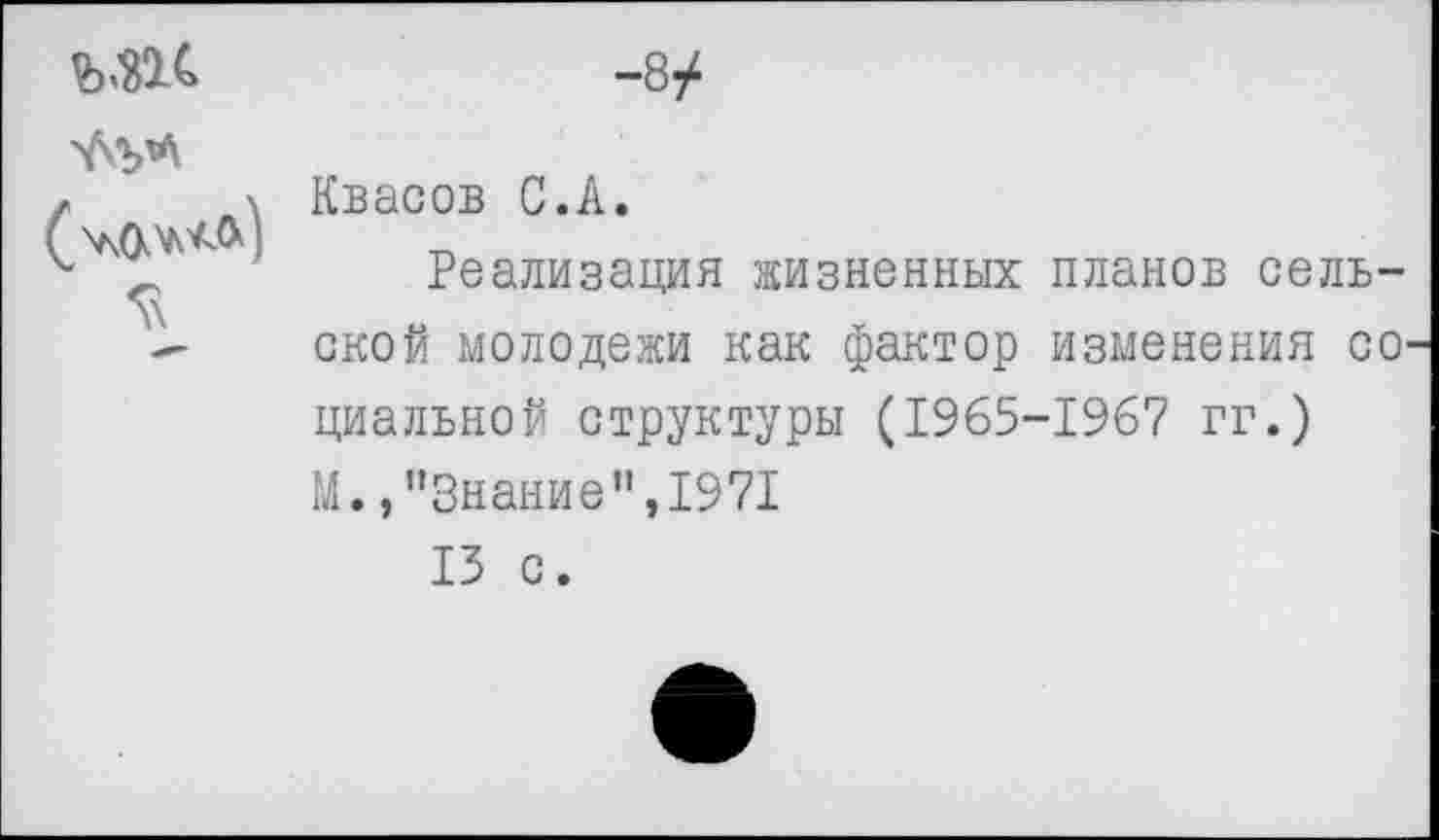 ﻿5\	-8/ Квасов С.А. Реализация жизненных планов сельской молодежи как фактор изменения со циальной структуры (1965-1967 гг.) М. /’Знание",1971 13 с.